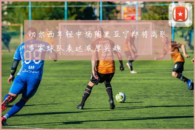 切尔西年轻中场陶里亚宁即将离队多家球队表达浓厚兴趣
