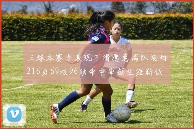 三球本赛季表现下滑愿意离队场均216分69板96助命中率创生涯新低