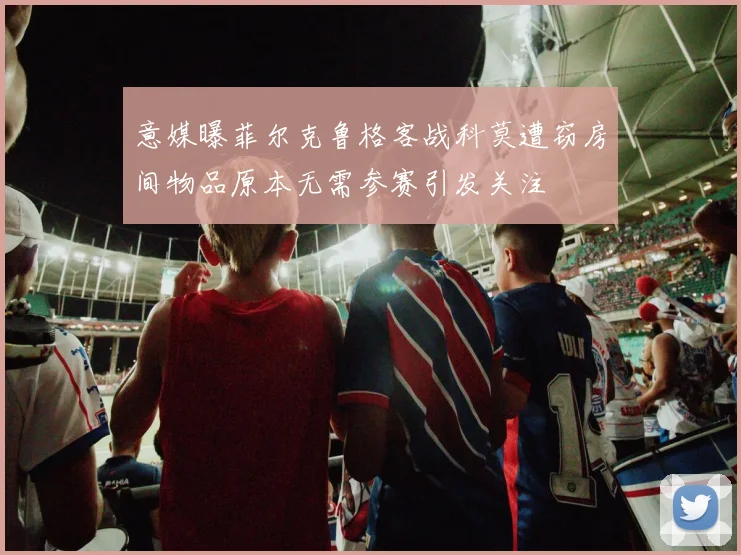 意媒曝菲尔克鲁格客战科莫遭窃房间物品原本无需参赛引发关注