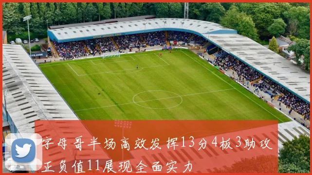 字母哥半场高效发挥13分4板3助攻正负值11展现全面实力