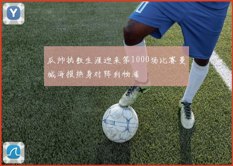 瓜帅执教生涯迎来第1000场比赛曼城海报热身对阵利物浦