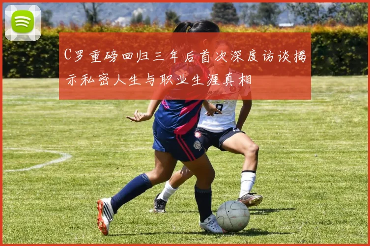 C罗重磅回归三年后首次深度访谈揭示私密人生与职业生涯真相
