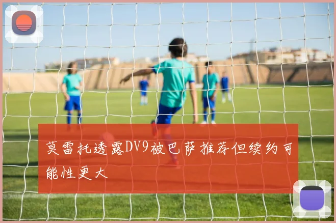 莫雷托透露DV9被巴萨推荐但续约可能性更大