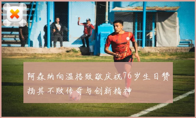 阿森纳向温格致敬庆祝76岁生日赞扬其不败传奇与创新精神