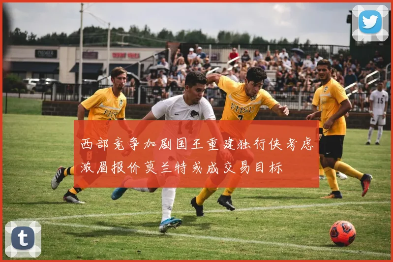 西部竞争加剧国王重建独行侠考虑浓眉报价莫兰特或成交易目标