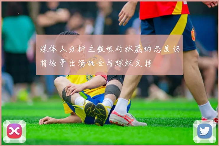 媒体人分析主教练对林葳的态度仍将给予出场机会与球权支持