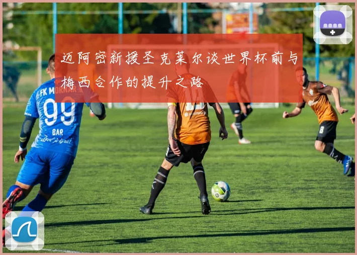 迈阿密新援圣克莱尔谈世界杯前与梅西合作的提升之路