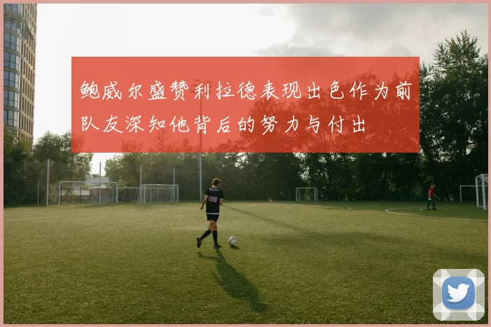 鲍威尔盛赞利拉德表现出色作为前队友深知他背后的努力与付出