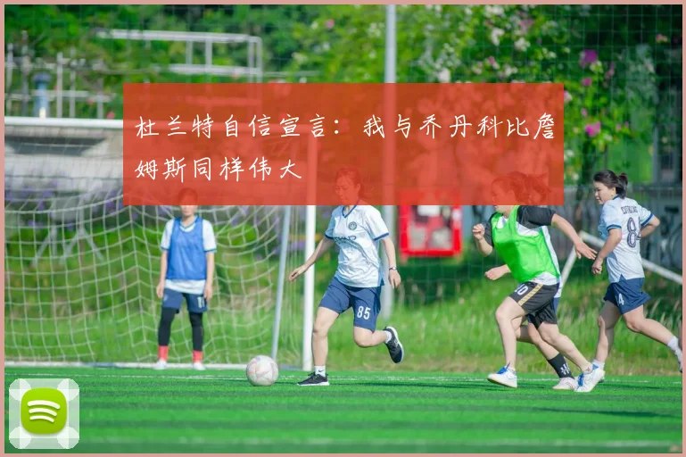 杜兰特自信宣言：我与乔丹科比詹姆斯同样伟大