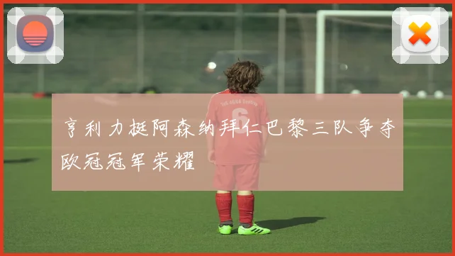 亨利力挺阿森纳拜仁巴黎三队争夺欧冠冠军荣耀