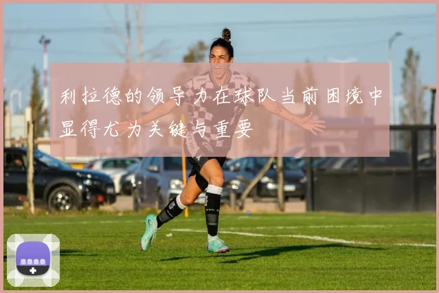 利拉德的领导力在球队当前困境中显得尤为关键与重要