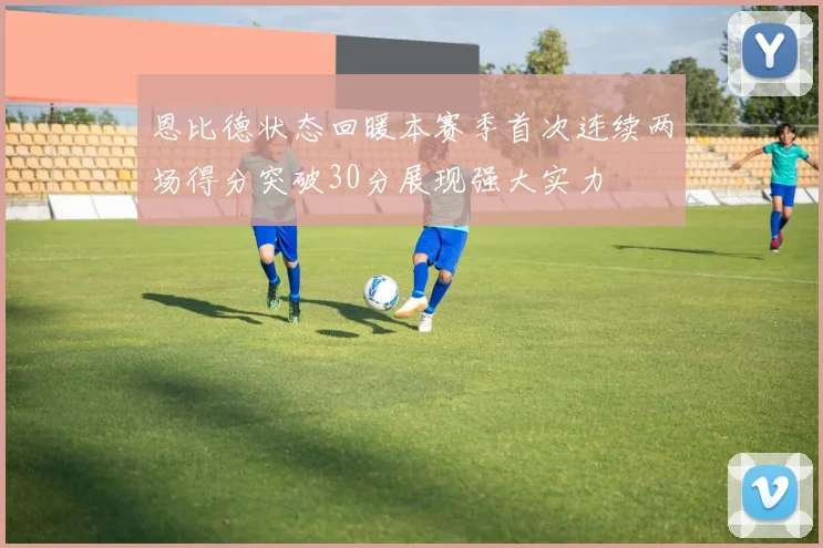 恩比德状态回暖本赛季首次连续两场得分突破30分展现强大实力