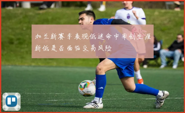 加兰新赛季表现低迷命中率创生涯新低是否面临交易风险