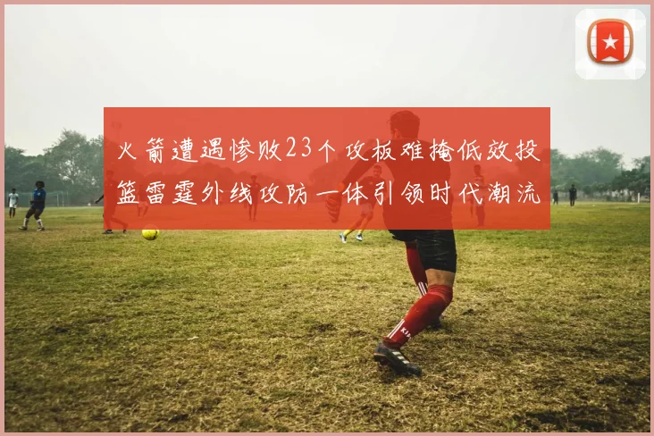 火箭遭遇惨败23个攻板难掩低效投篮雷霆外线攻防一体引领时代潮流