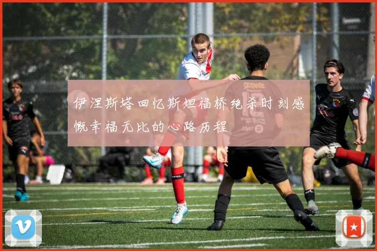 伊涅斯塔回忆斯坦福桥绝杀时刻感慨幸福无比的心路历程