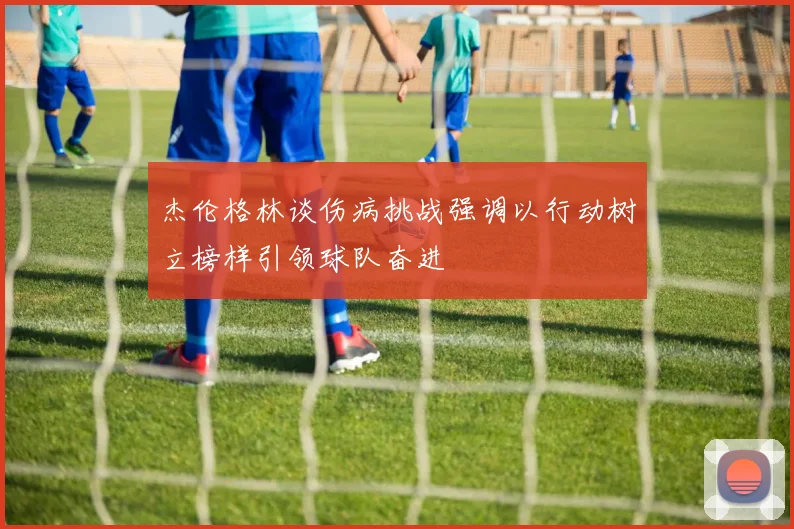 杰伦格林谈伤病挑战强调以行动树立榜样引领球队奋进