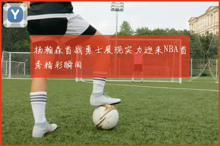 杨瀚森首战勇士展现实力迎来NBA首秀精彩瞬间