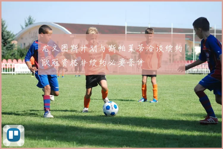 尤文图斯计划与斯帕莱蒂洽谈续约欧冠资格非续约必要条件