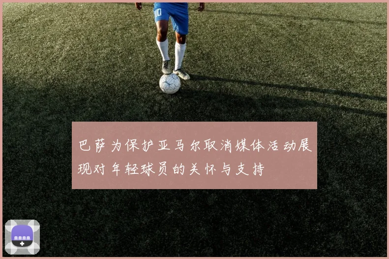 巴萨为保护亚马尔取消媒体活动展现对年轻球员的关怀与支持