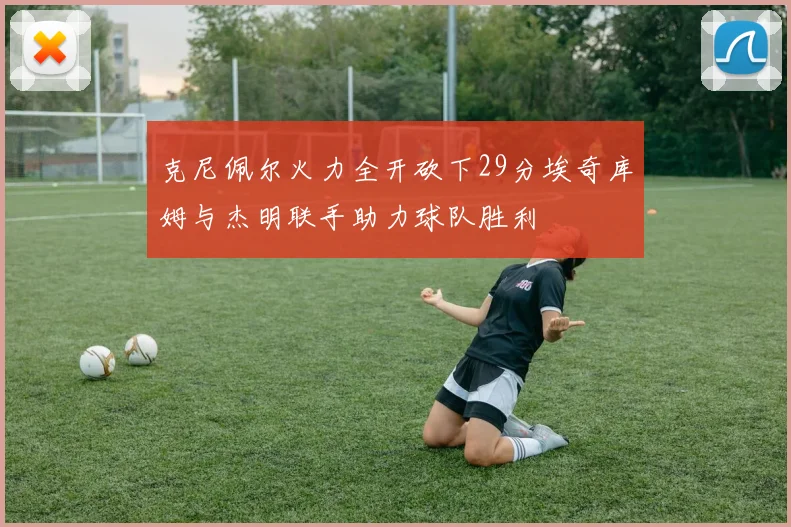 克尼佩尔火力全开砍下29分埃奇库姆与杰明联手助力球队胜利