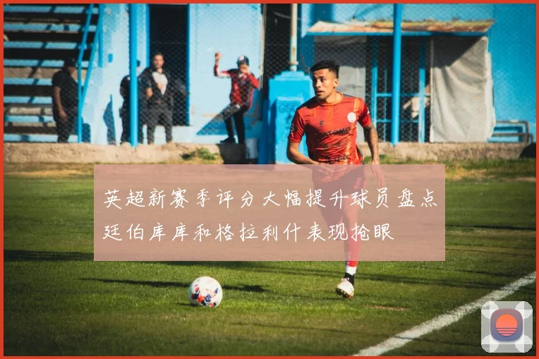 英超新赛季评分大幅提升球员盘点廷伯库库和格拉利什表现抢眼