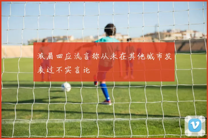 浓眉回应流言称从未在其他城市发表过不实言论
