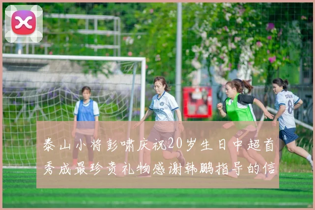 泰山小将彭啸庆祝20岁生日中超首秀成最珍贵礼物感谢韩鹏指导的信任与支持