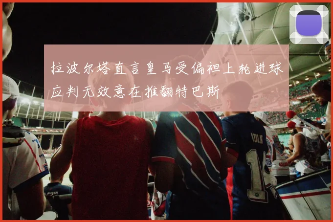 拉波尔塔直言皇马受偏袒上轮进球应判无效意在推翻特巴斯