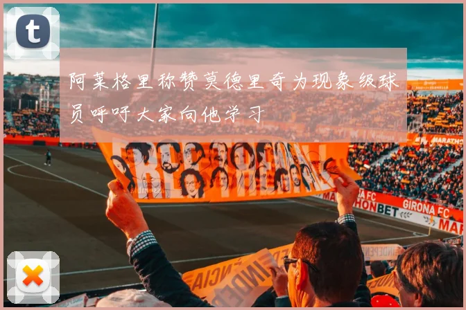 阿莱格里称赞莫德里奇为现象级球员呼吁大家向他学习