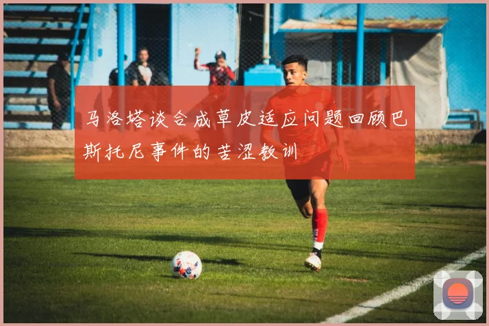 马洛塔谈合成草皮适应问题回顾巴斯托尼事件的苦涩教训