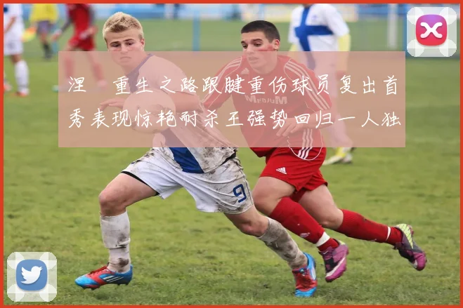 涅槃重生之路跟腱重伤球员复出首秀表现惊艳耐杀王强势回归一人独得30分以上