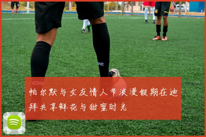 帕尔默与女友情人节浪漫假期在迪拜共享鲜花与甜蜜时光
