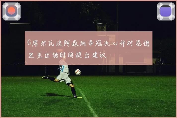 G席尔瓦谈阿森纳争冠决心并对恩德里克出场时间提出建议