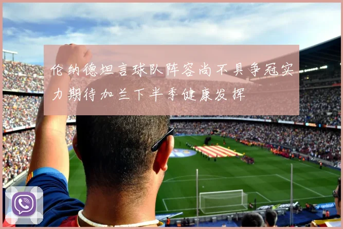 伦纳德坦言球队阵容尚不具争冠实力期待加兰下半季健康发挥