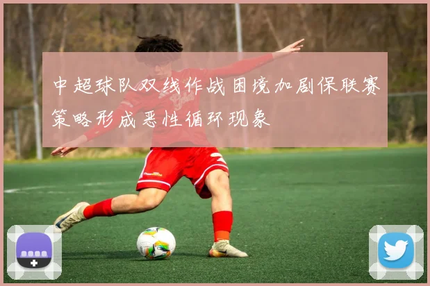 中超球队双线作战困境加剧保联赛策略形成恶性循环现象