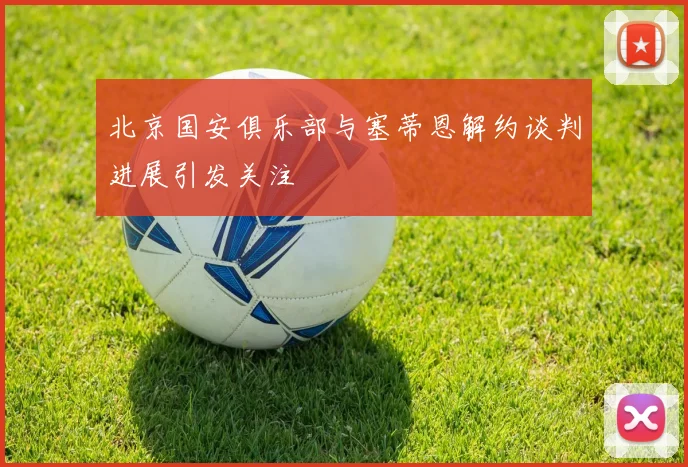 北京国安俱乐部与塞蒂恩解约谈判进展引发关注