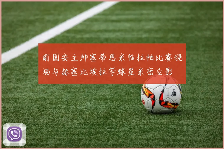 前国安主帅塞蒂恩亲临拉帕比赛现场与赫塞比埃拉等球星亲密合影