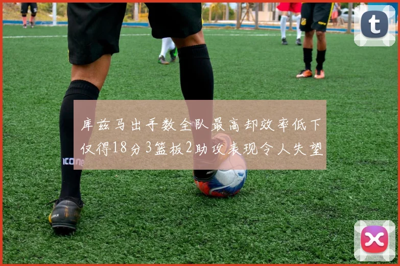 库兹马出手数全队最高却效率低下仅得18分3篮板2助攻表现令人失望