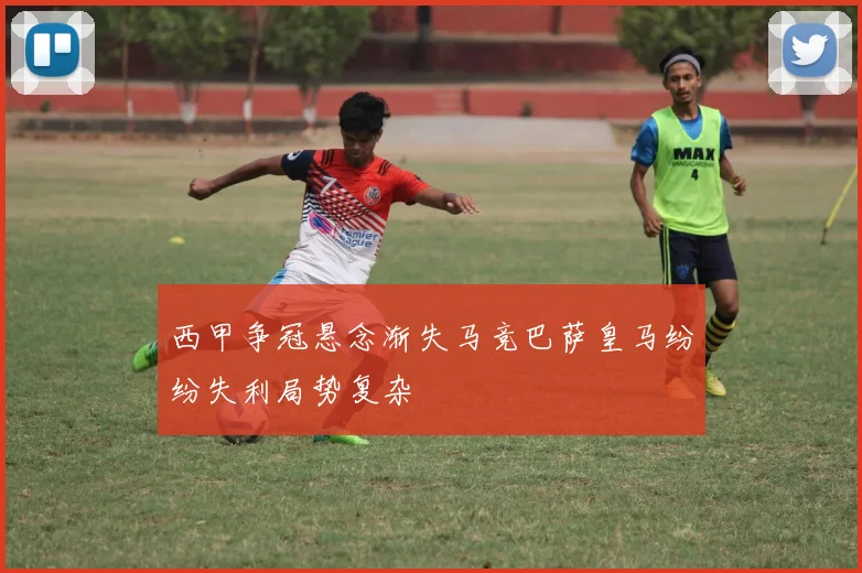 西甲争冠悬念渐失马竞巴萨皇马纷纷失利局势复杂