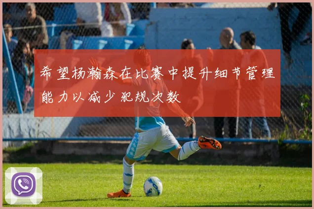 希望杨瀚森在比赛中提升细节管理能力以减少犯规次数