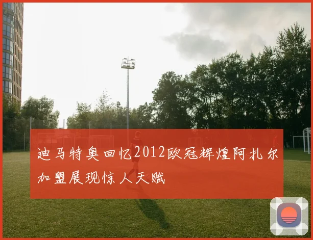 迪马特奥回忆2012欧冠辉煌阿扎尔加盟展现惊人天赋
