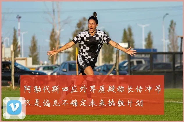 阿勒代斯回应外界质疑称长传冲吊只是偏见不确定未来执教计划