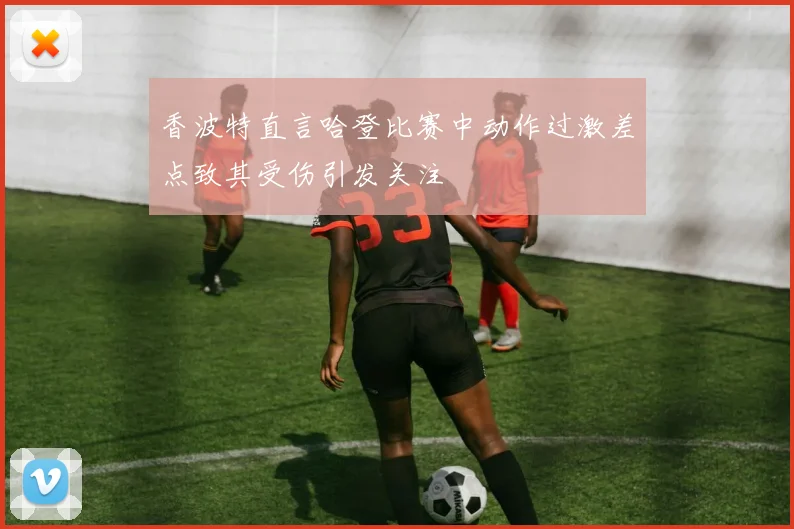 香波特直言哈登比赛中动作过激差点致其受伤引发关注