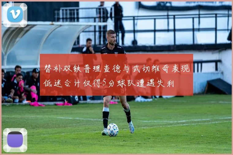 替补双铁普理查德与武切维奇表现低迷合计仅得5分球队遭遇失利
