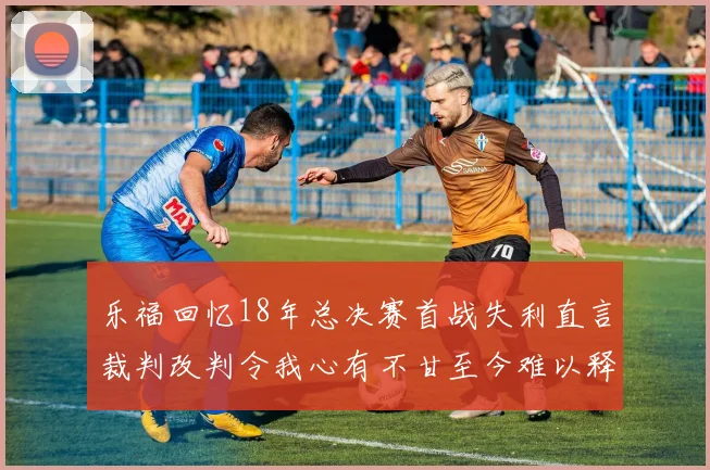 乐福回忆18年总决赛首战失利直言裁判改判令我心有不甘至今难以释怀