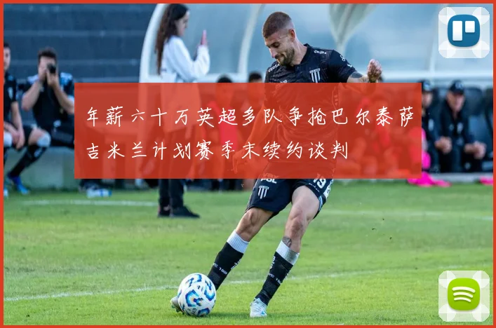 年薪六十万英超多队争抢巴尔泰萨吉米兰计划赛季末续约谈判